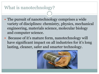 What is nanotechnology?
 The pursuit of nanotechnology comprises a wide
variety of disciplines: chemistry, physics, mechanical
engineering, materials science, molecular biology
and computer science.
 Because of it’s mature form, nanotechnology will
have significant impact on all industries for it’s long
lasting, cleaner, safer and smarter technology.
 