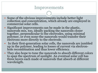 Improvements
 Some of the obvious improvements include better light
collection and concentration, which already are employed in
commercial solar cells.
 Significant improvements can be made in the plastic,
nanorods mix, too, ideally packing the nanorods closer
together, perpendicular to the electrodes, using minimal
polymer, or even none-the nanorods would transfer their
electrons more directly to the electrode.
 In their first-generation solar cells, the nanorods are jumbled
up in the polymer, leading to losses of current via electron-
hole recombination and thus lower efficiency.
 They also hope to tune the nanorods to absorb different colors
to span the spectrum of sunlight. An eventual solar cell has
three layers each made of nanorods that absorb at different
wavelength.
 