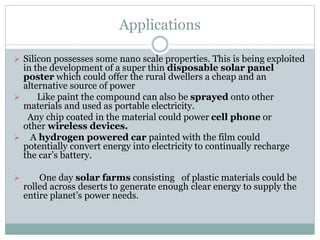 Applications
 Silicon possesses some nano scale properties. This is being exploited
in the development of a super thin disposable solar panel
poster which could offer the rural dwellers a cheap and an
alternative source of power
 Like paint the compound can also be sprayed onto other
materials and used as portable electricity.
Any chip coated in the material could power cell phone or
other wireless devices.
 A hydrogen powered car painted with the film could
potentially convert energy into electricity to continually recharge
the car’s battery.
 One day solar farms consisting of plastic materials could be
rolled across deserts to generate enough clear energy to supply the
entire planet’s power needs.
 