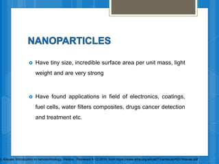  Have tiny size, incredible surface area per unit mass, light
weight and are very strong
 Have found applications in field of electronics, coatings,
fuel cells, water filters composites, drugs cancer detection
and treatment etc.
M. Krause. Introduction to nanotechnology. Veritox. Retrieved 4-12-2014, from https://www.aiha.org/aihce07/handouts/rt201krause.pdf
 