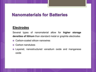 Electrodes
Several types of nanomaterial allow for higher storage
densities of lithium than standard metal or graphite electrodes
 Carbon-coated silicon nanowires
 Carbon nanotubes
 Layered, nanostructured vanadium oxide and manganese
oxide
 
