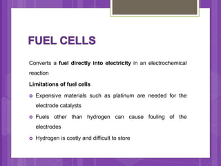 Converts a fuel directly into electricity in an electrochemical
reaction
Limitations of fuel cells
 Expensive materials such as platinum are needed for the
electrode catalysts
 Fuels other than hydrogen can cause fouling of the
electrodes
 Hydrogen is costly and difficult to store
 