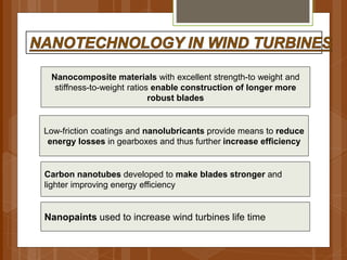 Nanocomposite materials with excellent strength-to weight and
stiffness-to-weight ratios enable construction of longer more
robust blades
Low-friction coatings and nanolubricants provide means to reduce
energy losses in gearboxes and thus further increase efficiency
Carbon nanotubes developed to make blades stronger and
lighter improving energy efficiency
Nanopaints used to increase wind turbines life time
 