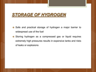  Safe and practical storage of hydrogen a major barrier to
widespread use of the fuel
 Storing hydrogen as a compressed gas or liquid requires
extremely high pressures results in expensive tanks and risks
of leaks or explosions
 