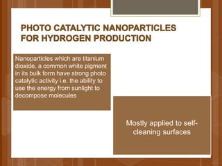 Nanoparticles which are titanium
dioxide, a common white pigment
in its bulk form have strong photo
catalytic activity i.e. the ability to
use the energy from sunlight to
decompose molecules
Mostly applied to self-
cleaning surfaces
 