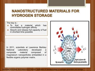 The key is :
 To find a material which has
controllable hydrogen affinity
 Absorb and release full capacity of fuel
in shortest time possible
In 2011, scientists at Lawrence Berkley
National Laboratory developed a
composite material composed of
magnesium nanoparticles embedded in a
flexible organic polymer matrix.
M.Ahmed, W.A.Khan. M.S.Anjum and Z.Ahmed. application of nanotechnology in hydrogen generation and storage.
 