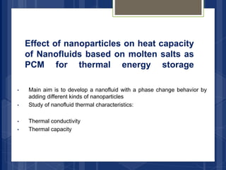 Effect of nanoparticles on heat capacity
of Nanofluids based on molten salts as
PCM for thermal energy storage
• Main aim is to develop a nanofluid with a phase change behavior by
adding different kinds of nanoparticles
• Study of nanofluid thermal characteristics:
• Thermal conductivity
• Thermal capacity
 