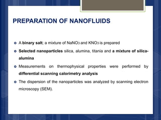 PREPARATION OF NANOFLUIDS
 A binary salt; a mixture of NaNO3 and KNO3 is prepared
 Selected nanoparticles silica, alumina, titania and a mixture of silica-
alumina
 Measurements on thermophysical properties were performed by
differential scanning calorimetry analysis
 The dispersion of the nanoparticles was analyzed by scanning electron
microscopy (SEM).
 