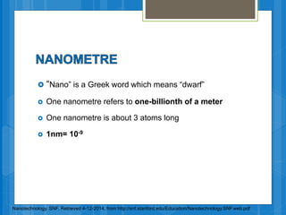  “Nano” is a Greek word which means “dwarf”
 One nanometre refers to one-billionth of a meter
 One nanometre is about 3 atoms long
 1nm= 10-9
Nanotechnology. SNF. Retrieved 4-12-2014, from http://snf.stanford.edu/Education/Nanotechnology.SNF.web.pdf
 