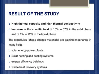 RESULT OF THE STUDY
 High thermal capacity and high thermal conductivity
 Increase in the specific heat of 15% to 57% in the solid phase
and of 1% to 22% in the liquid phase
The nanofluids (phase change materials) are gaining importance in
many fields
 solar energy power plants
 Solar heating and cooling systems
 energy efficiency buildings
 waste heat recovery systems
 