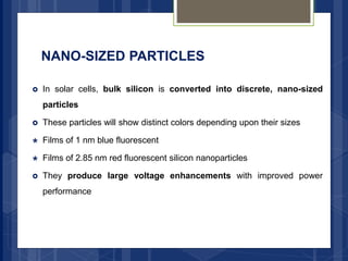 NANO-SIZED PARTICLES
 In solar cells, bulk silicon is converted into discrete, nano-sized
particles
 These particles will show distinct colors depending upon their sizes
 Films of 1 nm blue fluorescent
 Films of 2.85 nm red fluorescent silicon nanoparticles
 They produce large voltage enhancements with improved power
performance
 