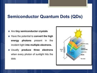 Semiconductor Quantum Dots (QDs)
 Are tiny semiconductor crystals
 Have the potential to convert the high
energy photons present in the
incident light into multiple electrons.
 Usually produce three electrons
when every photon of sunlight hits the
dots
 