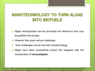  Algae carbohydrates can be converted into ethanol or they may
be gasified into bio-gas
 However they pose various challenges
 Such challenges can be met with nanotechnology
 Algae have been successfully turned into biogases with the
incorporation of nanocatalysts
M. Kinman. 2009. QuantumSphere Awarded Research Grant to Turn Algae Into Biofuels. Market wired. Retrieved 4-12-2014, from
http://www.marketwired.com/press-release/quantumsphere-awarded-research-grant-to-turn-algae-into-biofuels-1242512.htm
 