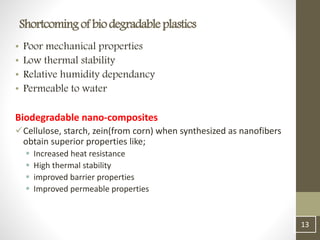 • Poor mechanical properties
• Low thermal stability
• Relative humidity dependancy
• Permeable to water
Biodegradable nano-composites
Cellulose, starch, zein(from corn) when synthesized as nanofibers
obtain superior properties like;
 Increased heat resistance
 High thermal stability
 improved barrier properties
 Improved permeable properties
13
Shortcomingof biodegradable plastics
 