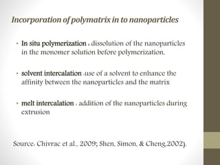 Incorporationofpolymatrixin tonanoparticles
• In situ polymerization : dissolution of the nanoparticles
in the monomer solution before polymerization,
• solvent intercalation :use of a solvent to enhance the
affinity between the nanoparticles and the matrix
• melt intercalation : addition of the nanoparticles during
extrusion
Source: Chivrac et al., 2009; Shen, Simon, & Cheng,2002).
 