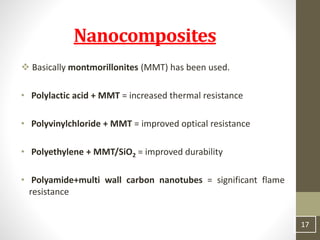  Basically montmorillonites (MMT) has been used.
• Polylactic acid + MMT = increased thermal resistance
• Polyvinylchloride + MMT = improved optical resistance
• Polyethylene + MMT/SiO2 = improved durability
• Polyamide+multi wall carbon nanotubes = significant flame
resistance
17
Nanocomposites
 