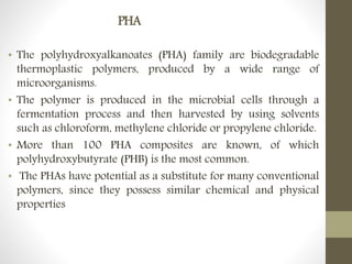 PHA
• The polyhydroxyalkanoates (PHA) family are biodegradable
thermoplastic polymers, produced by a wide range of
microorganisms.
• The polymer is produced in the microbial cells through a
fermentation process and then harvested by using solvents
such as chloroform, methylene chloride or propylene chloride.
• More than 100 PHA composites are known, of which
polyhydroxybutyrate (PHB) is the most common.
• The PHAs have potential as a substitute for many conventional
polymers, since they possess similar chemical and physical
properties
 