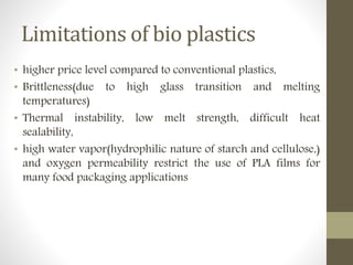 Limitations of bio plastics
• higher price level compared to conventional plastics,
• Brittleness(due to high glass transition and melting
temperatures)
• Thermal instability, low melt strength, difficult heat
sealability,
• high water vapor(hydrophilic nature of starch and cellulose,)
and oxygen permeability restrict the use of PLA films for
many food packaging applications
 