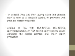 • In general, Popa and Belc (2007) stated that chitosan
may be used as a biobased coating on polymers with
poor gas barrier properties.
• coating of PLA with PLA-Si/SiOx, PCL-Si/SiOx
(polycaprolactone) or PEO-Si/SiOx (polyethylene oxide)
enhanced the barrier (oxygen and water vapor)
properties,
 