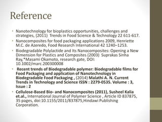 Reference
• Nanotechnology for bioplastics opportunities, challenges and
strategies, (2011) Trends in Food Science & Technology 22 611-617.
• Nanocomposites for food packaging applications 2009, Henriette
M.C. de Azeredo, Food Research International 42 1240–1253.
• Biodegradable Polylactide and Its Nanocomposites: Opening a New
Dimension for Plastics and Composites (2003) Suprakas Sinha
Ray,*Masami Okamoto, research gate, DOI:
10.1002/marc.200300008
• Recent trends of Biodegradable polymer: Biodegradable films for
Food Packaging and application of Nanotechnology in
Biodegradable Food Packaging , (2014) Malathi A. N. Current
Trends in Technology and Science ISSN : 2279-0535. Volume : 3,
Issue : 2
• Cellulose-Based Bio- and Nanocomposites (2011), Susheel Kalia
et.al., International Journal of Polymer Science , Article ID 837875,
35 pages, doi:10.1155/2011/837875,Hindawi Publishing
Corporation.
 
