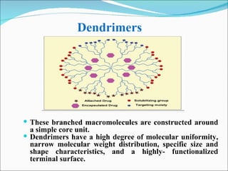 Dendrimers   These branched macromolecules are constructed around a simple core unit.  Dendrimers have a high degree of molecular uniformity, narrow molecular weight distribution, specific size and shape characteristics, and a highly- functionalized terminal surface.  