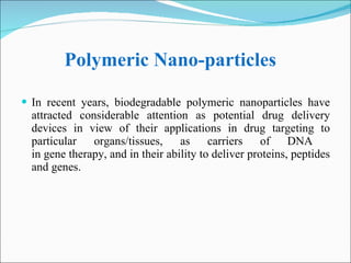 Polymeric Nano-particles In recent years, biodegradable polymeric nanoparticles have attracted considerable attention as potential drug delivery devices in view of their applications in drug targeting to particular organs/tissues, as carriers of DNA  in gene therapy, and in their ability to deliver proteins, peptides and genes. 