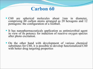 Carbon 60  C60 are spherical molecules about 1nm in diameter, comprising 60 carbon atoms arranged as 20 hexagons and 12 pentagons: the configuration of a football.  It has nanopharmaceuticals application as antimicrobial agent in view of its potency for induction of reactive oxygen species after photo excitation.  On the other hand with development of various chemical substitutes for C60, it is possible to develop functionalized C60 with better drug targeting properties  