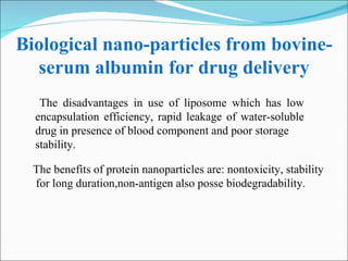 Biological nano-particles from bovine-serum albumin for drug delivery The disadvantages in use of liposome which has low encapsulation efficiency, rapid leakage of water-soluble drug in presence of blood component and poor storage stability. The benefits of protein nanoparticles are: nontoxicity, stability for long duration,non-antigen also posse biodegradability. 