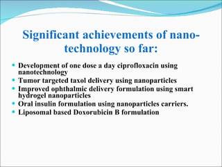 Significant achievements of nano-technology so far: Development of one dose a day ciprofloxacin using nanotechnology Tumor targeted taxol delivery using nanoparticles Improved ophthalmic delivery formulation using smart hydrogel nanoparticles Oral insulin formulation using nanoparticles carriers. Liposomal based Doxorubicin B formulation 