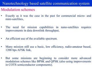 Nanotechnology based satellite communication system
• Exactly as it was the case in the past for commercial micro- and
mini-satellites,
• The need for mission capabilities in nano-satellites requires
improvements in data downlink throughput,
• An efficient use of the available spectrum.
• Many mission still use a basic, low efficiency, radio-amateur based,
1200 bps AFSK link,
• But some missions are beginning to consider more advanced
modulation schemes like BPSK and QPSK (also using improvements
in COTS semiconductor components).
Modulation schemes
 