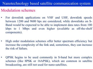 Nanotechnology based satellite communication system
• For downlink applications on VHF and UHF, downlink speeds
between 1200 and 9600 bps are considered, while downlinks on S-
Band would be expected to be able to implement data rates from 100
kbps to 1 Mbps and even higher (available as off-the-shelf
components).
• High order modulation schemes offer better spectrum efficiency but
increase the complexity of the link and, sometimes, they can increase
the risk of failure.
• QPSK begins to be used commonly in S-band but more complex
schemes (like 8PSK or 16APSK), which are common in satellite
broadcasting, are still not used for nano-satellites.
Modulation schemes
 