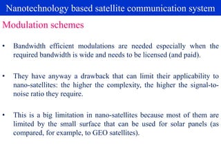 Nanotechnology based satellite communication system
• Bandwidth efficient modulations are needed especially when the
required bandwidth is wide and needs to be licensed (and paid).
• They have anyway a drawback that can limit their applicability to
nano-satellites: the higher the complexity, the higher the signal-to-
noise ratio they require.
• This is a big limitation in nano-satellites because most of them are
limited by the small surface that can be used for solar panels (as
compared, for example, to GEO satellites).
Modulation schemes
 
