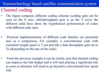 Nanotechnology based satellite communication system
• The figure compares different coding schemes (coding gain can be
seen on the X axis, whilethroughput gain is on the Y axis): the
different solid lines show the hypothetical performances of codes
with different code rates.
• Practical implementations of different code families are presented
also as a comparison. For example, a convolutional code with
constraint length equal to 7 can provide a data throughput gain up to
2x (depending on the rate of the code).
• From the previous example it can be clearly seen that channel coding
can improve the link budget and it will start playing a significant role
as soon as missions will need to go beyond a conventional low speed
link.
Channel coding
 