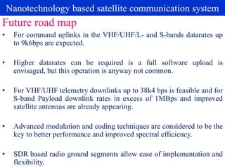 Nanotechnology based satellite communication system
• For command uplinks in the VHF/UHF/L- and S-bands datarates up
to 9k6bps are expected.
• Higher datarates can be required is a full software upload is
envisaged, but this operation is anyway not common.
• For VHF/UHF telemetry downlinks up to 38k4 bps is feasible and for
S-band Payload downlink rates in excess of 1MBps and improved
satellite antennas are already appearing.
• Advanced modulation and coding techniques are considered to be the
key to better performance and improved spectral efficiency.
• SDR based radio ground segments allow ease of implementation and
flexibility.
Future road map
 