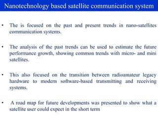 Nanotechnology based satellite communication system
• The is focused on the past and present trends in nano-satellites
communication systems.
• The analysis of the past trends can be used to estimate the future
performance growth, showing common trends with micro- and mini
satellites.
• This also focused on the transition between radioamateur legacy
hardware to modern software-based transmitting and receiving
systems.
• A road map for future developments was presented to show what a
satellite user could expect in the short term
 