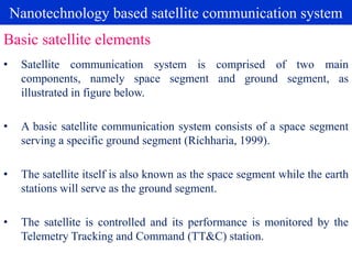 Nanotechnology based satellite communication system
• Satellite communication system is comprised of two main
components, namely space segment and ground segment, as
illustrated in figure below.
• A basic satellite communication system consists of a space segment
serving a specific ground segment (Richharia, 1999).
• The satellite itself is also known as the space segment while the earth
stations will serve as the ground segment.
• The satellite is controlled and its performance is monitored by the
Telemetry Tracking and Command (TT&C) station.
Basic satellite elements
 