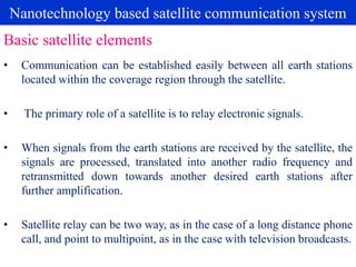 Nanotechnology based satellite communication system
• Communication can be established easily between all earth stations
located within the coverage region through the satellite.
• The primary role of a satellite is to relay electronic signals.
• When signals from the earth stations are received by the satellite, the
signals are processed, translated into another radio frequency and
retransmitted down towards another desired earth stations after
further amplification.
• Satellite relay can be two way, as in the case of a long distance phone
call, and point to multipoint, as in the case with television broadcasts.
Basic satellite elements
 