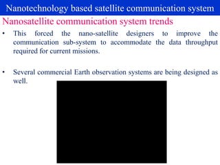 Nanotechnology based satellite communication system
• This forced the nano-satellite designers to improve the
communication sub-system to accommodate the data throughput
required for current missions.
• Several commercial Earth observation systems are being designed as
well.
Nanosatellite communication system trends
 