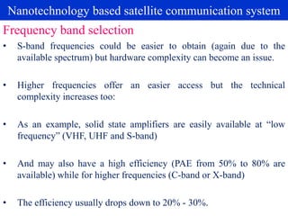 Nanotechnology based satellite communication system
• S-band frequencies could be easier to obtain (again due to the
available spectrum) but hardware complexity can become an issue.
• Higher frequencies offer an easier access but the technical
complexity increases too:
• As an example, solid state amplifiers are easily available at “low
frequency” (VHF, UHF and S-band)
• And may also have a high efficiency (PAE from 50% to 80% are
available) while for higher frequencies (C-band or X-band)
• The efficiency usually drops down to 20% - 30%.
Frequency band selection
 