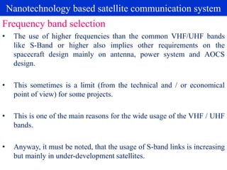 Nanotechnology based satellite communication system
• The use of higher frequencies than the common VHF/UHF bands
like S-Band or higher also implies other requirements on the
spacecraft design mainly on antenna, power system and AOCS
design.
• This sometimes is a limit (from the technical and / or economical
point of view) for some projects.
• This is one of the main reasons for the wide usage of the VHF / UHF
bands.
• Anyway, it must be noted, that the usage of S-band links is increasing
but mainly in under-development satellites.
Frequency band selection
 
