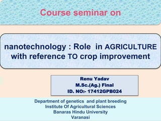 nanotechnology : Role in AGRICULTURE
with reference TO crop improvement
Department of genetics and plant breeding
Institute Of Agricultural Sciences
Banaras Hindu University
Varanasi
Renu Yadav
M.Sc.(Ag.) Final
ID. NO:- 17412GPB024
Course seminar on
 
