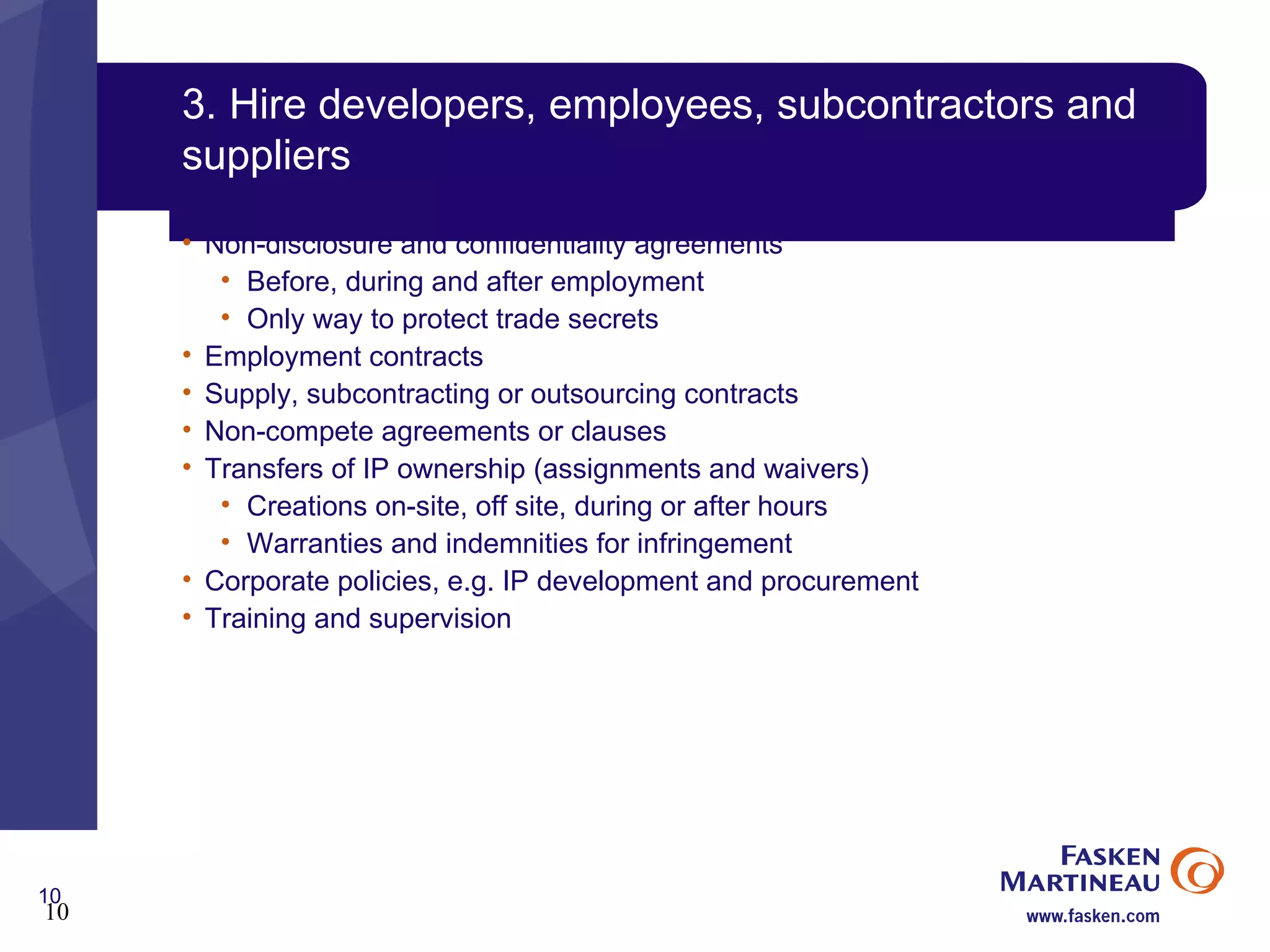 3. Hire developers, employees, subcontractors and suppliers Non-disclosure and confidentiality agreements Before, during and after employment Only way to protect trade secrets Employment contracts Supply, subcontracting or outsourcing contracts Non-compete agreements or clauses Transfers of IP ownership (assignments and waivers) Creations on-site, off site, during or after hours Warranties and indemnities for infringement Corporate policies, e.g. IP development and procurement Training and supervision 