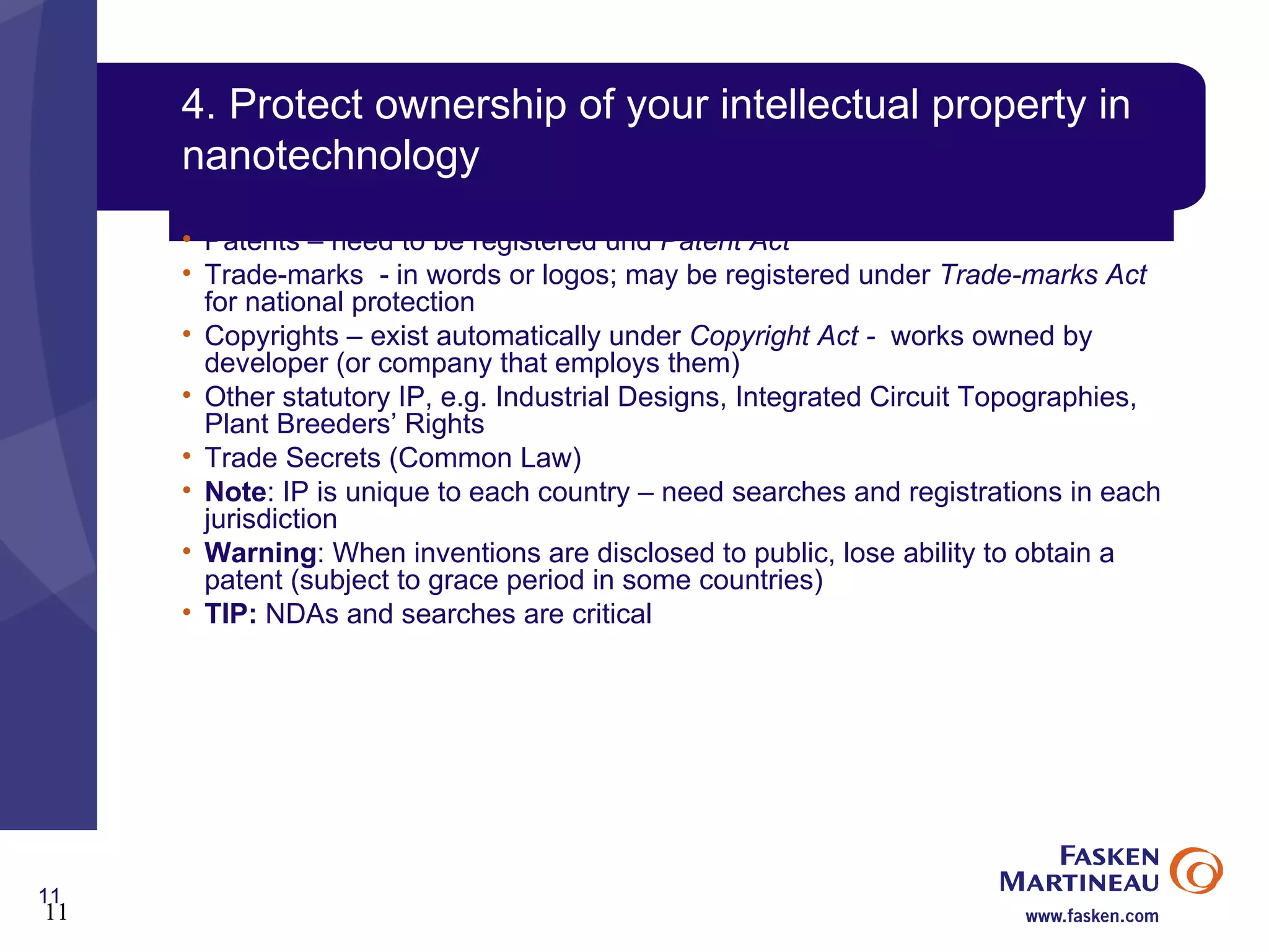 4. Protect ownership of your intellectual property in nanotechnology  Patents – need to be registered und  Patent Act Trade-marks  - in words or logos; may be registered under  Trade-marks Act  for national protection Copyrights – exist automatically under  Copyright Act -  works owned by developer (or company that employs them) Other statutory IP, e.g. Industrial Designs, Integrated Circuit Topographies, Plant Breeders’ Rights Trade Secrets (Common Law) Note : IP is unique to each country – need searches and registrations in each jurisdiction Warning : When inventions are disclosed to public, lose ability to obtain a patent (subject to grace period in some countries) TIP:  NDAs and searches are critical 