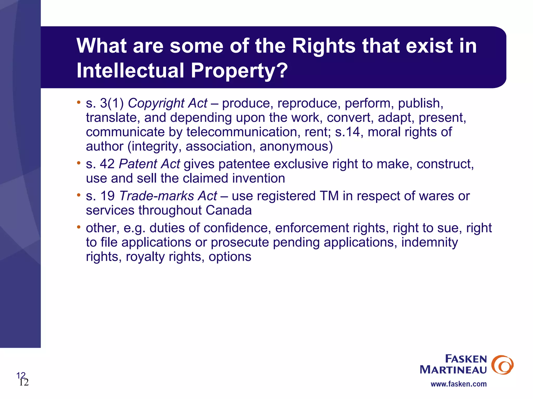 What are some of the Rights that exist in Intellectual Property? s. 3(1)  Copyright Act  – produce, reproduce, perform, publish, translate, and depending upon the work, convert, adapt, present, communicate by telecommunication, rent; s.14, moral rights of author (integrity, association, anonymous) s. 42  Patent Act  gives patentee exclusive right to make, construct, use and sell the claimed invention s. 19  Trade-marks Act  – use registered TM in respect of wares or services throughout Canada other, e.g. duties of confidence, enforcement rights, right to sue, right to file applications or prosecute pending applications, indemnity rights, royalty rights, options 