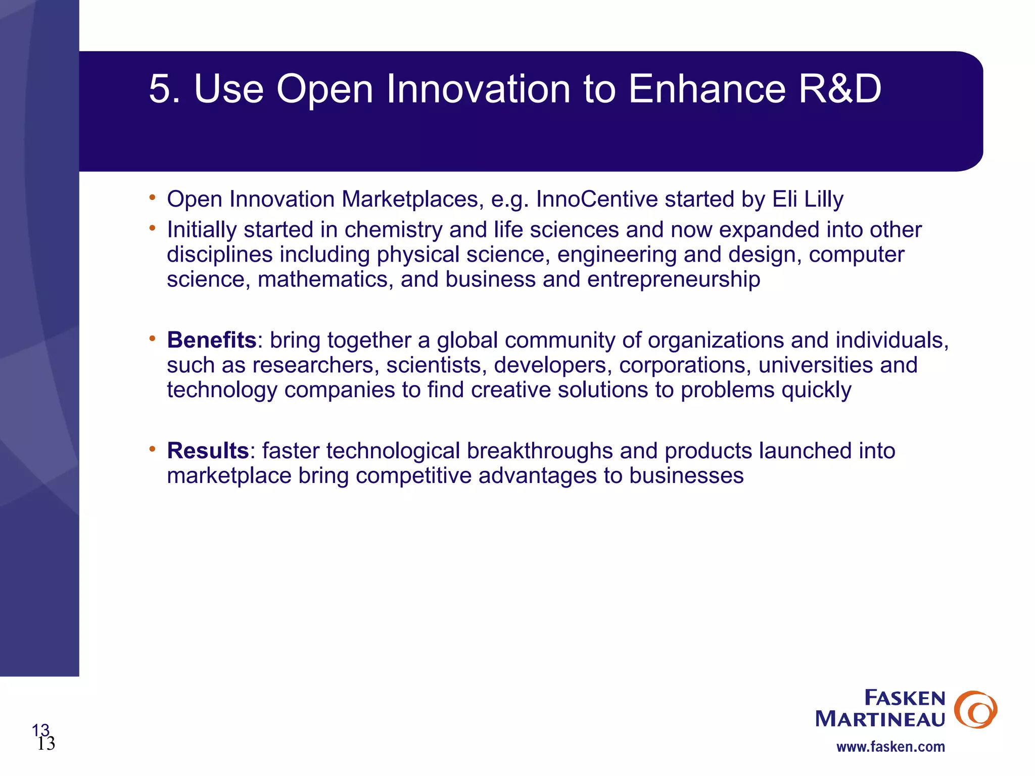 5. Use Open Innovation to Enhance R&D Open Innovation Marketplaces, e.g. InnoCentive started by Eli Lilly Initially started in chemistry and life sciences and now expanded into other disciplines including physical science, engineering and design, computer science, mathematics, and business and entrepreneurship Benefits : bring together a global community of organizations and individuals, such as researchers, scientists, developers, corporations, universities and technology companies to find creative solutions to problems quickly Results : faster technological breakthroughs and products launched into marketplace bring competitive advantages to businesses 