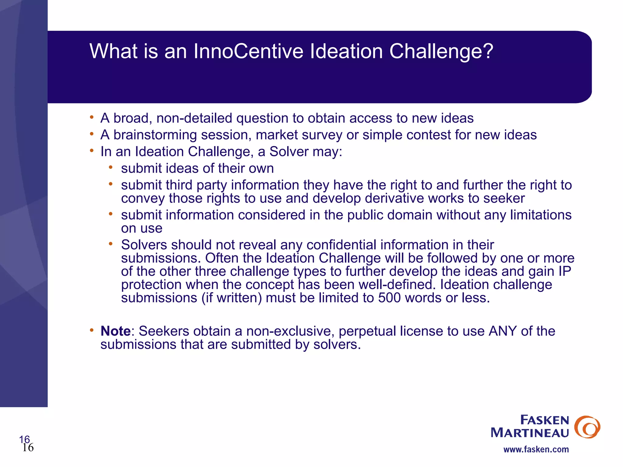 What is an InnoCentive Ideation Challenge? A broad, non-detailed question to obtain access to new ideas A brainstorming session, market survey or simple contest for new ideas In an Ideation Challenge, a Solver may: submit ideas of their own  submit third party information they have the right to and further the right to convey those rights to use and develop derivative works to seeker  submit information considered in the public domain without any limitations on use  Solvers should not reveal any confidential information in their submissions. Often the Ideation Challenge will be followed by one or more of the other three challenge types to further develop the ideas and gain IP protection when the concept has been well-defined. Ideation challenge submissions (if written) must be limited to 500 words or less. Note : Seekers obtain a non-exclusive, perpetual license to use ANY of the submissions that are submitted by solvers. 