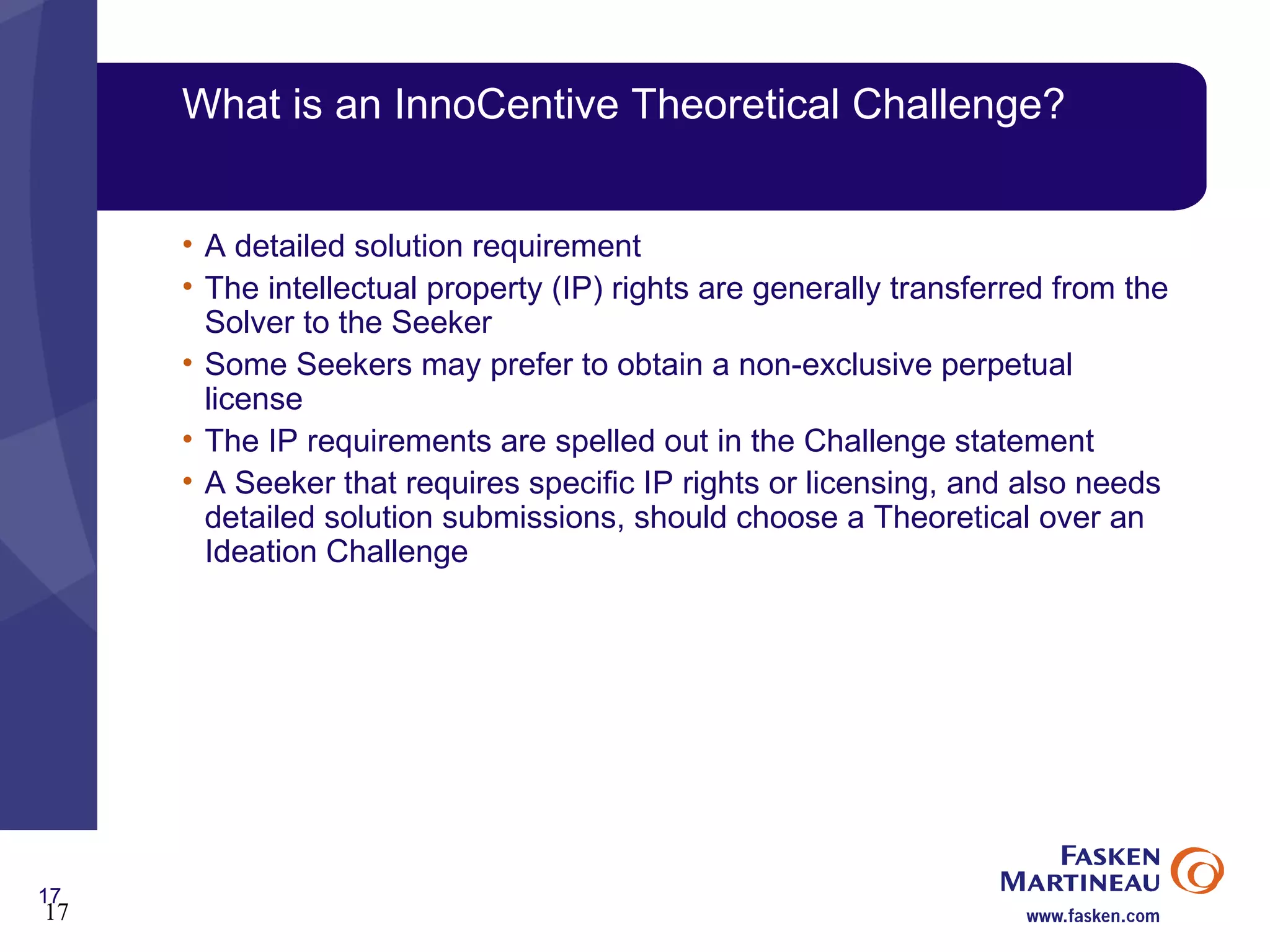 What is an InnoCentive Theoretical Challenge? A detailed solution requirement The intellectual property (IP) rights are generally transferred from the Solver to the Seeker Some Seekers may prefer to obtain a non-exclusive perpetual license  The IP requirements are spelled out in the Challenge statement A Seeker that requires specific IP rights or licensing, and also needs detailed solution submissions, should choose a Theoretical over an Ideation Challenge 