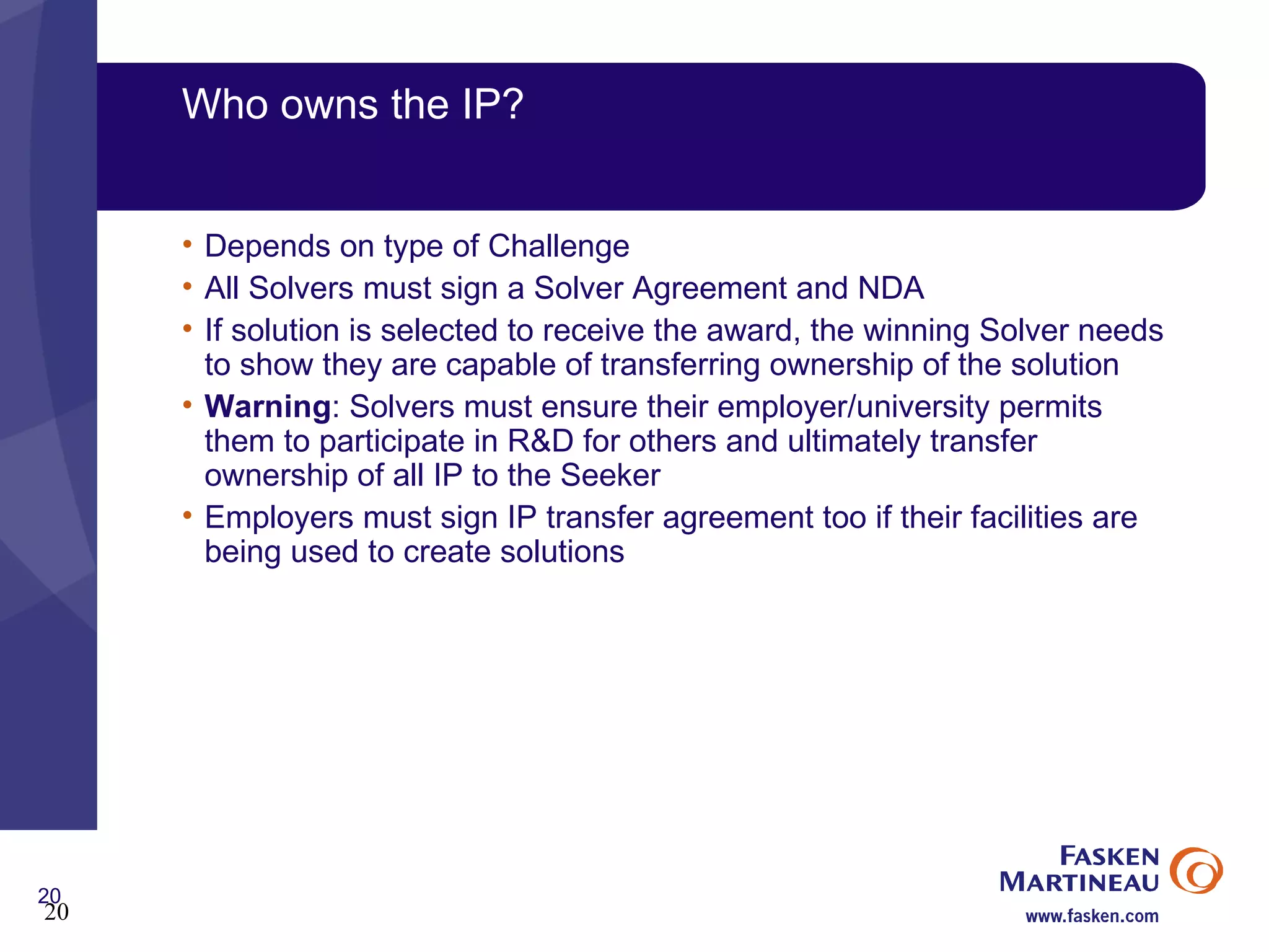 Who owns the IP? Depends on type of Challenge All Solvers must sign a Solver Agreement and NDA If solution is selected to receive the award, the winning Solver needs to show they are capable of transferring ownership of the solution Warning : Solvers must ensure their employer/university permits them to participate in R&D for others and ultimately transfer ownership of all IP to the Seeker Employers must sign IP transfer agreement too if their facilities are being used to create solutions 