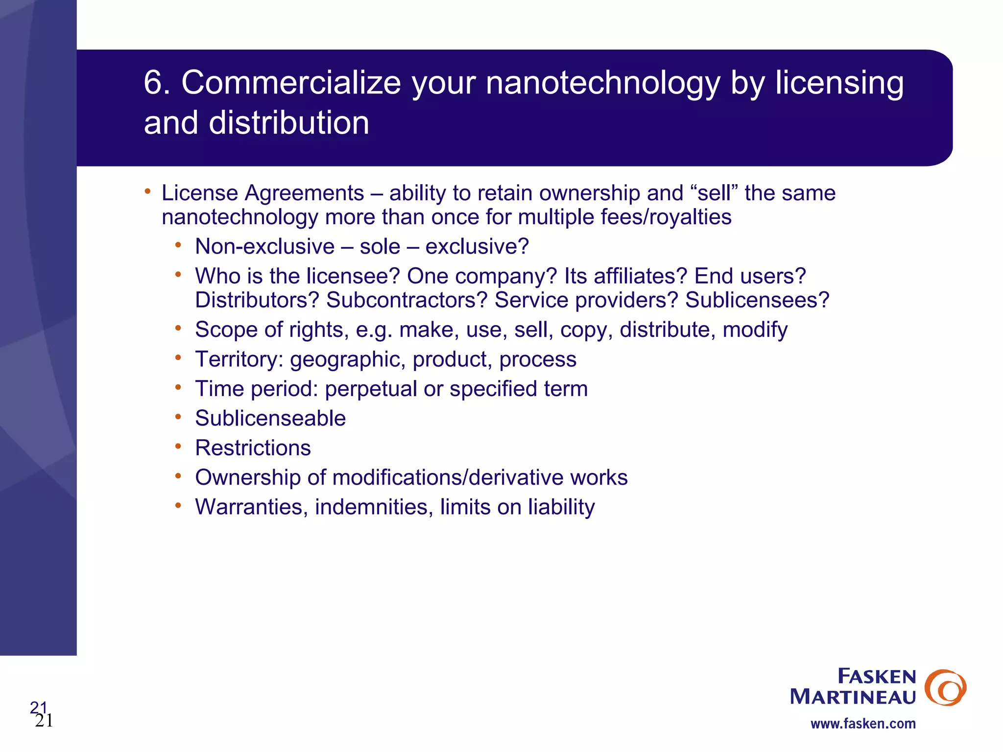 6. Commercialize your nanotechnology by licensing and distribution License Agreements – ability to retain ownership and “sell” the same nanotechnology more than once for multiple fees/royalties Non-exclusive – sole – exclusive? Who is the licensee? One company? Its affiliates? End users? Distributors? Subcontractors? Service providers? Sublicensees? Scope of rights, e.g. make, use, sell, copy, distribute, modify Territory: geographic, product, process Time period: perpetual or specified term Sublicenseable Restrictions  Ownership of modifications/derivative works Warranties, indemnities, limits on liability 