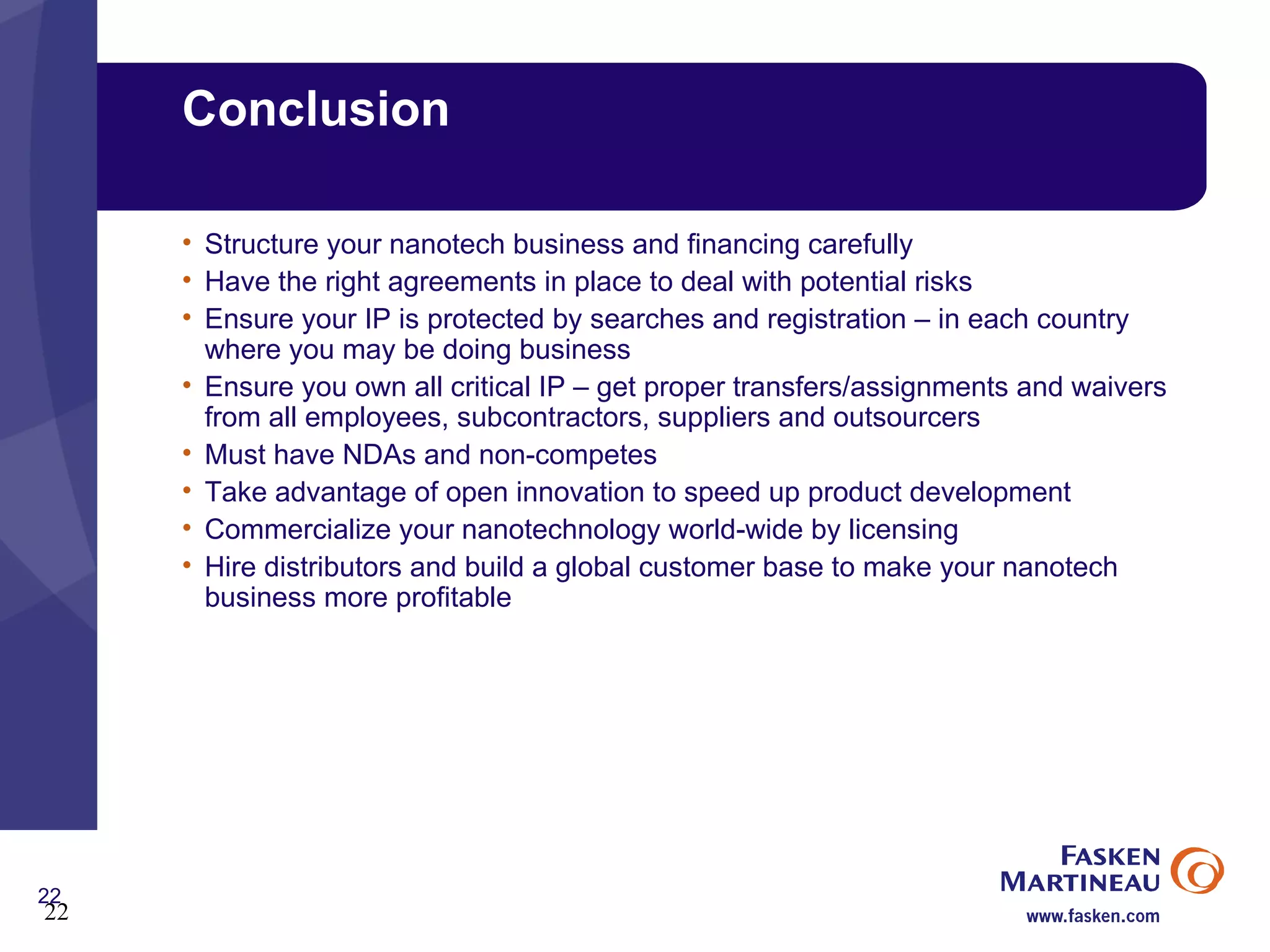 Conclusion Structure your nanotech business and financing carefully Have the right agreements in place to deal with potential risks Ensure your IP is protected by searches and registration – in each country where you may be doing business Ensure you own all critical IP – get proper transfers/assignments and waivers from all employees, subcontractors, suppliers and outsourcers Must have NDAs and non-competes Take advantage of open innovation to speed up product development Commercialize your nanotechnology world-wide by licensing Hire distributors and build a global customer base to make your nanotech business more profitable 